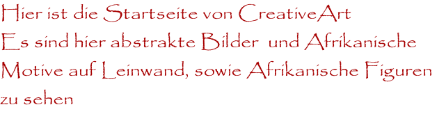 Hier ist die Startseite von CreativeArt
Es sind hier abstrakte Bilder  und Afrikanische 
Motive auf Leinwand, sowie Afrikanische Figuren 
zu sehen